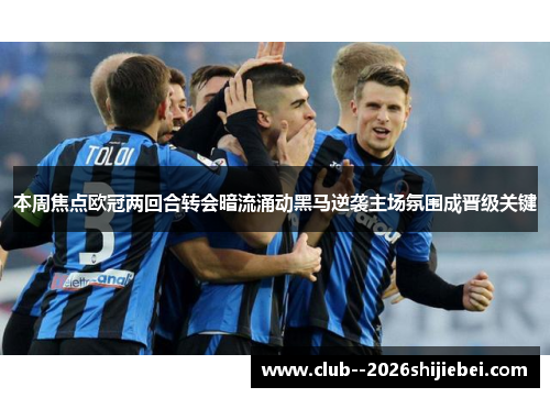 本周焦点欧冠两回合转会暗流涌动黑马逆袭主场氛围成晋级关键