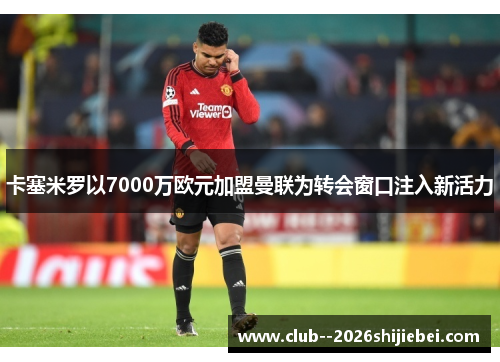 卡塞米罗以7000万欧元加盟曼联为转会窗口注入新活力