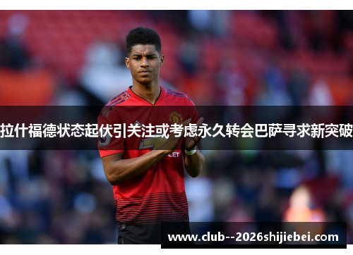 拉什福德状态起伏引关注或考虑永久转会巴萨寻求新突破