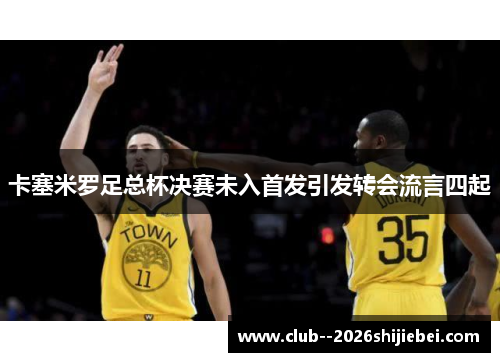 卡塞米罗足总杯决赛未入首发引发转会流言四起 卡塞米罗足总杯决赛未入首发引发转会流言四起