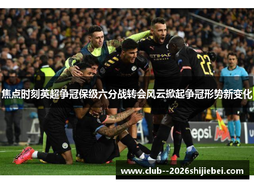 焦点时刻英超争冠保级六分战转会风云掀起争冠形势新变化 焦点时刻英超争冠保级六分战转会风云掀起争冠形势新变化